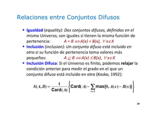 34
Relaciones entre Conjuntos Difusos
Igualdad (equality): Dos conjuntos difusos, definidos en el
mismo Universo, son iguales si tienen la misma función de
pertenencia: A = B ⇔ A(x) = B(x), ∀ x∈X
Inclusión (inclusion): Un conjunto difuso está incluido en
otro si su función de pertenencia toma valores más
pequeños: A ⊆ B ⇔ A(x) ≤ B(x), ∀ x∈X
Inclusión Difusa: Si el Universo es finito, podemos relajar la
condición anterior para medir el grado en el que un
conjunto difuso está incluido en otro (Kosko, 1992):
 