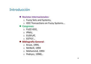 4
Introducción
Revistas Internacionales:
o Fuzzy Sets and Systems,
o IEEE Transactions on Fuzzy Systems...
Congresos:
o FUZZ-IEEE,
o IPMU,
o EUSFLAT,
o ESTYLF...
Bibliografía General:
o Kruse, 1994,
o McNeill, 1994
o Mohammd, 1993
o Pedrycz, 1998)…
 