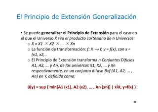 40
El Principio de Extensión Generalización
• Se puede generalizar el Principio de Extensión para el caso en
el que el Universo X sea el producto cartesiano de n Universos:
o X = X1 × X2 × ... × Xn
o La función de transformación: f: X → Y, y = f(x), con x =
(x1, x2, ... , xn)
o El Principio de Extensión transforma n Conjuntos Difusos
A1, A2, ... y An, de los universos X1, X2, ... y Xn
respectivamente, en un conjunto difuso B=f (A1, A2, ... ,
An) en Y, definido como:
B(y) = sup { min[A1 (x1), A2 (x2), ... , An (xn)] | xÎX, y=f(x) }
 