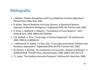 42
Bibliografía
• J. Bezdek, “Pattern Recognition with Fuzzy Objective Function Algorithms”.
Plenum Press, New York, 1981.
• B. Kosko, “Neural Networks and Fuzzy Systems: A Dynamical Systems
Approach to Machine Intelligence”. Englewood Cliffs, NJ: Prentice Hall, 1992.
• R. Kruse, J. Gebhardt, F. Klawonn, “Foundations of Fuzzy Systems”'. John
Wiley & Sons, 1994. ISBN 0-471-94243X.
• F.M. McNeill, E. Thro, “Fuzzy Logic: A Practical Approach”. AP professional,
1994. ISBN 0-12-485965-8.
• J. Mohammd, N. Vadiee, T.J. Ross, Eds. “Fuzzy Logic and Control. Software and
Hardware Applications”. Eaglewood Cliffs, NJ:PTR. Prentice Hall, 1993.
• W. Pedrycz, F. Gomide, “An introduction to Fuzzy Sets: Analysis and Design”. A
Bradford Book. The MIT Press, Massachusetts, 1998. ISBN 0-262-16171-0.
• T.L. Saaty, “The Analytic Hierarchy Processes”. McGraw Hill, New York, 1980.
 