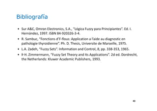 43
Bibliografía
• Sur A&C, Omron Electronics, S.A., “Lógica Fuzzy para Principiantes”. Ed. I.
Hernández, 1997. ISBN 84-920326-3-4.
• R. Sambuc, “Fonctions d’F-flous: Application a l’aide au diagnostic en
pathologie thyroidienne”. Ph. D. Thesis, Universite de Marseille, 1975.
• L.A. Zadeh, “Fuzzy Sets”. Information and Control, 8, pp. 338-353, 1965.
• Þ H. Zimmermann, “Fuzzy Set Theory and Its Applications”. 2d ed. Dordrecht,
the Netherlands: Kluwer Academic Publishers, 1993.
 