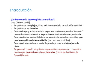 7
Introducción
¿Cuándo usar la tecnología fuzzy o difusa?
(Sur, Omron, 1997)
o En procesos complejos, si no existe un modelo de solución sencillo.
o En procesos no lineales.
o Cuando haya que introducir la experiencia de un operador “experto”
que se base en conceptos imprecisos obtenidos de su experiencia.
o Cuando ciertas partes del sistema a controlar son desconocidas y no
pueden medirse de forma fiable (con errores posibles).
o Cuando el ajuste de una variable puede producir el desajuste de
otras.
o En general, cuando se quieran representar y operar con conceptos
que tengan imprecisión o incertidumbre (como en las Bases de
Datos Difusas).
 