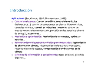 8
Introducción
Aplicaciones (Sur, Omron, 1997; Zimmermann, 1993):
o Control de sistemas: Control de tráfico, control de vehículos
(helicópteros...), control de compuertas en plantas hidroeléctricas,
centrales térmicas, control en máquinas lavadoras, control de
metros (mejora de su conducción, precisión en las paradas y ahorro
de energía), ascensores...
o Predicción y optimización: Predicción de terremotos, optimizar
horarios...
o Reconocimiento de patrones y Visión por computador: Seguimiento
de objetos con cámara, reconocimiento de escritura manuscrita,
reconocimiento de objetos, compensación de vibraciones en la
cámara
o Sistemas de información o conocimiento: Bases de datos, sistemas
expertos...
 