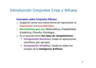 9
Introducción Conjuntos Crisp y Difusos
Conceptos sobre Conjuntos Difusos:
o Surgieron como una nueva forma de representar la
imprecisión y la incertidumbre.
o Herramientas que usa: Matemáticas, Probabilidad,
Estadística, Filosofía, Psicología...
o Es un puente entre dos tipos de computaciones:
Computación Numérica: Usada en aplicaciones
científicas, por ejemplo.
Computación Simbólica: Usada en todos los
campos de la Inteligencia Artificial.
 