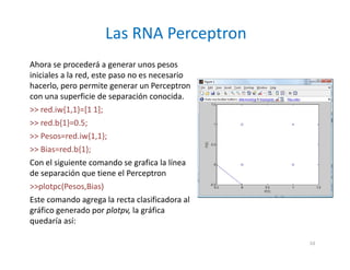 Ahora se procederá a generar unos pesos
iniciales a la red, este paso no es necesario
hacerlo, pero permite generar un Perceptron
con una superficie de separación conocida.
>> red.iw{1,1}=[1 1];
>> red.b{1}=0.5;
>> Pesos=red.iw{1,1};
>> Bias=red.b{1};
Con el siguiente comando se grafica la línea
de separación que tiene el Perceptron
>>plotpc(Pesos,Bias)
Este comando agrega la recta clasificadora al
gráfico generado por plotpv, la gráfica
quedaría así:
Las RNA Perceptron
10
 