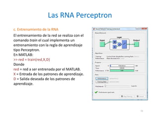 c. Entrenamiento de la RNA
El entrenamiento de la red se realiza con el
comando train el cual implementa un
entrenamiento con la regla de aprendizaje
tipo Perceptron.
En MATLAB:
>> red = train(red,X,D)
Donde
red = red a ser entrenada por el MATLAB.
X = Entrada de los patrones de aprendizaje.
D = Salida deseada de los patrones de
aprendizaje.
Las RNA Perceptron
11
 