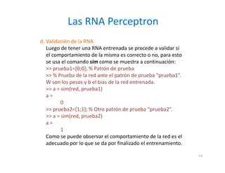 d. Validación de la RNA
Luego de tener una RNA entrenada se procede a validar si
el comportamiento de la misma es correcto o no, para esto
se usa el comando sim como se muestra a continuación:
>> prueba1=[0;0]; % Patrón de prueba
>> % Prueba de la red ante el patrón de prueba “prueba1”.
W son los pesos y b el bias de la red entrenada.
>> a = sim(red, prueba1)
a =
0
>> prueba2=[1;1]; % Otro patrón de prueba “prueba2”.
>> a = sim(red, prueba2)
a =
1
Como se puede observar el comportamiento de la red es el
adecuado por lo que se da por finalizado el entrenamiento.
Las RNA Perceptron
14
 
