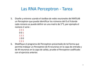 5. Diseñe y entrene usando el toolbox de redes neuronales del MATLAB
un Perceptron que pueda identificar los números del 0 al 9 donde
cada número se puede definir en una matriz de 5*3, por ejemplo el
número 2 sería :
1 1 1
0 0 1
1 1 1
1 0 0
1 1 1
6. Modifique el programa del Perceptron presentado de tal forma que
permita trabajar un Perceptron de N neuronas en la capa de entrada y
de M neuronas en la capa de salida, pruebe el Perceptron codificado
con el ejercicio anterior.
Las RNA Perceptron - Tarea
26
 