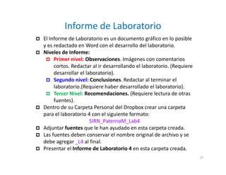 Informe de Laboratorio
 El Informe de Laboratorio es un documento gráfico en lo posible
y es redactado en Word con el desarrollo del laboratorio.
 Niveles de Informe:
 Primer nivel: Observaciones. Imágenes con comentarios
cortos. Redactar al ir desarrollando el laboratorio. (Requiere
desarrollar el laboratorio).
 Segundo nivel: Conclusiones. Redactar al terminar el
laboratorio.(Requiere haber desarrollado el laboratorio).
 Tercer Nivel: Recomendaciones. (Requiere lectura de otras
fuentes).
 Dentro de su Carpeta Personal del Dropbox crear una carpeta
para el laboratorio 4 con el siguiente formato:
SIRN_PaternoM_Lab4
 Adjuntar fuentes que le han ayudado en esta carpeta creada.
 Las fuentes deben conservar el nombre original de archivo y se
debe agregar _L4 al final.
 Presentar el Informe de Laboratorio 4 en esta carpeta creada.
27
 