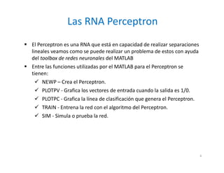 El Perceptron es una RNA que está en capacidad de realizar separaciones
lineales veamos como se puede realizar un problema de estos con ayuda
del toolbox de redes neuronales del MATLAB
 Entre las funciones utilizadas por el MATLAB para el Perceptron se
tienen:
 NEWP – Crea el Perceptron.
 PLOTPV - Grafica los vectores de entrada cuando la salida es 1/0.
 PLOTPC - Grafica la línea de clasificación que genera el Perceptron.
 TRAIN - Entrena la red con el algoritmo del Perceptron.
 SIM - Simula o prueba la red.
Las RNA Perceptron
4
 