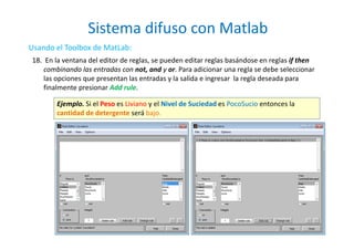 Sistema difuso con Matlab
21
Usando el Toolbox de MatLab:
18. En la ventana del editor de reglas, se pueden editar reglas basándose en reglas if then
combinando las entradas con not, and y or. Para adicionar una regla se debe seleccionar
las opciones que presentan las entradas y la salida e ingresar la regla deseada para
finalmente presionar Add rule.
Ejemplo. Si el Peso es Liviano y el Nivel de Suciedad es PocoSucio entonces la
cantidad de detergente será bajo.
 