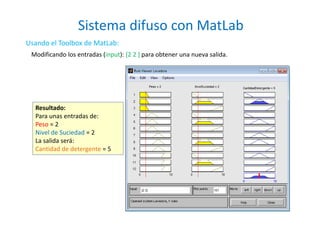 Sistema difuso con MatLab
24
Usando el Toolbox de MatLab:
Modificando los entradas (input): [2 2 ] para obtener una nueva salida.
Resultado:
Para unas entradas de:
Peso = 2
Nivel de Suciedad = 2
La salida será:
Cantidad de detergente = 5
 