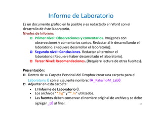 Informe de Laboratorio
27
Es un documento gráfico en lo posible y es redactado en Word con el
desarrollo de éste laboratorio.
Niveles de Informe:
Primer nivel: Observaciones y comentarios. Imágenes con
observaciones y comentarios cortos. Redactar al ir desarrollando el
laboratorio. (Requiere desarrollar el laboratorio).
Segundo nivel: Conclusiones. Redactar al terminar el
laboratorio.(Requiere haber desarrollado el laboratorio).
Tercer Nivel: Recomendaciones. (Requiere lectura de otras fuentes).
Presentación:
Adjuntar en esta carpeta:
Los archivos “*.fig” y “*.m” utilizados.
El Informe de Laboratorio 8.
Las fuentes deben conservar el nombre original de archivo y se debe
agregar _L8 al final.
Dentro de su Carpeta Personal del Dropbox crear una carpeta para el
Laboratorio 8 con el siguiente nombre: IA_PaternoM_Lab8
 