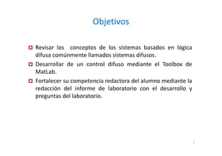 Objetivos
Revisar los conceptos de los sistemas basados en lógica
difusa comúnmente llamados sistemas difusos.
Desarrollar de un control difuso mediante el Toolbox de
MatLab.
Fortalecer su competencia redactora del alumno mediante la
redacción del informe de laboratorio con el desarrollo y
preguntas del laboratorio.
3
 