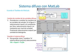 Sistema difuso con MatLab
9
Usando el Toolbox de MatLab:
Cambio de nombre de las variables difusas
5. Procedemos a cambiar los nombres de
las variables de entrada. En la figura 3
seleccionamos input1 y lo cambiamos
por Peso; seleccionamos input2 y lo
cambiamos por nivel de suciedad.
Finalmente seleccionamos output1 por
cantidad de detergente.
Guardar el sistema difuso
6. Para guardar como “Lavadora ”el
sistema difuso (archivo) seleccionamos
File > Export > To file
Figura 4:
Guardar
archivo de
trabajo
 