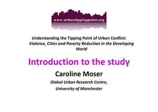 Understanding the Tipping Point of Urban Conflict: 
Violence, Cities and Poverty Reduction in the Developing 
World 
Introduction ttoo tthhee ssttuuddyy 
Caroline Moser 
Global Urban Research Centre, 
University of Manchester 
 