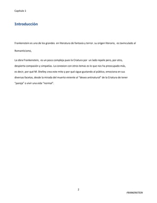Capitulo 1

Introducción

Frankenstein es uno de los grandes en literatura de fantasía y terror. su origen literario, es tavinculado al
Romanticismo,
La obra Frankenstein, es un poco compleja pues la Criatura por un lado repele pero, por otro,
despierta compasión y simpatías. La conexion con otros temas es lo que nos ha preocupado más,
es decir, por qué M. Shelley crea este mito y por qué sigue gustando al público, emociona en sus
diversas facetas, desde la mirada del muerto viviente al “deseo antinatural” de la Criatura de tener
“pareja” o vivir una vida “normal”.

2

FRANKENSTEIN

 
