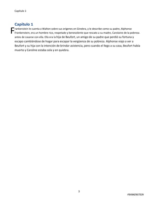 Capitulo 1

Capítulo 1

F

rankenstein le cuenta a Walton sobre sus orígenes en Ginebra, y le describe como su padre, Alphonse
Frankenstein, era un hombre rico, respetado y benevolente que rescato a su madre, Carolaine de la pobreza
antes de casarse con ella. Ella era la hija de Beufort, un amigo de su padre que perdió su fortuna y

escapo cambiándose de hogar para escapar la vergüenza de su pobreza. Alphonse viajo a ver a
Beufort y su hija con la intención de brindar asistencia, pero cuando el llego a su casa, Beufort había
muerto y Caroline estaba sola y en quiebra.

3

FRANKENSTEIN

 
