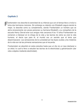 Capítulo 2

F

rankenstein nos describe la serenidad de su infancia que con el tiempo llevo a incluir a
otros dos hermanos menores. Sin embargo su relación con Elizabeth seguía siendo la
mejor, la describe como su complemento, siendo Frankenstein un hombre que se
abría sinceramente con pocas personas su hermana Elizabeth y su compañero de la
escuela Henry Clerval eran sus amigos más cercanos.A los 13 años Frankenstein se
comenzó a interesar en la chispa de la vida y las teorías de cómo se creó la vida
humana, el decía que para él, el mundo era un secreto que el tenia que
desenmascarar. Las sensaciones de la curiosidad por las leyes ocultas y los misterios
de la vida son de las primeras sensaciones que el recuerda.
Frankenstein se absorbió en estos estudios hasta que un día vio un rayo deshacer a
un árbol, lo cual lo llevo a estudiar las teorías de la electricidad y galvanización (dar
vida a objetos mediante electricidad).

4

FRANKENSTEIN

 