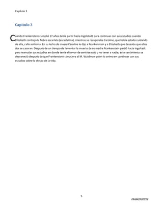 Capitulo 3

Capitulo 3

C

uando Frankenstein cumplió 17 años debía partir hacia Ingolstadt para continuar con sus estudios cuando
Elizabeth contrajo la fiebre escarlata (escarlatina), mientras se recuperaba Caroline, que había estado cuidando
de ella, callo enferma. En su lecho de muere Caroline le dijo a Frankenstein y a Elizabeth que deseaba que ellos
dos se casaran. Después de un tiempo de lamentar la muerte de su madre Frankenstein partió hacia Ingoltadt
para reanudar sus estudios en donde tenía el temor de sentirse solo o no tener a nadie, este sentimiento se
desvaneció después de que Frankenstein conociera al M. Waldman quien lo animo en continuar con sus
estudios sobre la chispa de la vida.

5

FRANKENSTEIN

 