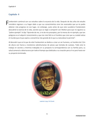 Capitulo 4

Capitulo 4

F

rankenstein continuó con sus estudios sobre la escancia de la vida. Después de dos años de estudio
considero regresar a su hogar dado a que sus conocimientos eran tan avanzados que ya no podía
obtener más progreso en ese lugar, sin embargo, justo antes de que esto sucediera Frankenstein
descubrió la esencia de la vida, secreto que se negó a compartir con Walton para que no siguiera su
“pobre ejemplo” el dijo “Aprende de me, si no de mis preceptos, por lo menos de mi ejemplo, que tan
peligroso es el adquirir conocimiento y que tan más feliz es el hombre que cree que su ciudad nativa
el mundo que el que aspira a convertirse más grande de lo que su naturaleza lo permite”.
Al descubrir que es lo que da vida Frankesntein se dedico a crear un ser humano, un hombre de 2.5m
de altura con fuerza y resistencia sobrehumanas de piezas que tomaba de cuerpos. Todo esto lo
trabajo en secreto y mientras trabajaba en su proyecto la correspondencia con su familia paro, su
salud comenzó a deteriorarse por todo el tiempo que dedicaba a su creación pero el no paro hasta ver
su proyecto terminado.

capitulo 4 pag 34 1franki

6

FRANKENSTEIN

 