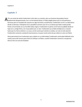 Capitulo 5

Capitulo 5

A

l fin una noche de otoño Frankenstein le dio vida a su creación, pero sus ilusiones de grandeza fueron
rápidamente desapareciendo al ver a la horripilante bestia. El había elegido piezas que el creía perfectas y
hermosas pero el resultado del conjunto era algo horrendo y escalofriante, Frankenstein corrió a su laboratorio
donde se desmayo. Al despertar de su pesadilla lo primero que vio es a la bestia que había creado parado
frente a él sonriendo con sus horribles labios negros, Frankenstein en pánico corrió hacia el pu8eblo donde se
topo con su amigo Henry, con el que platico por un rato. Frankenstein ya se había olvidado de su creación
hasta que el y Henry volvieron a su casa y se dio cuenta que la bestia no estaba, con esto la mala salud de
Frankenstein comenzó a producirle alucinaciones y no paso mucho antes de que callera en cama con fiebre.
Henry permaneció con Frankenstein para cuidarlo en su enfermedad, Frankenstein continuaba hablando entre
sueños acerca del monstro pero Henry lo atribuyo a la fiebre, cuando Frankenstein comenzó a recuperarse
Henry le dio una carta de Elizabeth.

7

FRANKENSTEIN

 