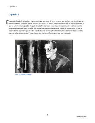 Capitulo 6

Capitulo 6

E

n su carta Elizabeth le rogaba a Frankenstein por una carta de el en persona que le dijera a su familia que se
encontraba bien, sabiendo esto él escribió una carta a su familia asegurándoles que el se encontraba bien, y
que su salud había mejorado. Después de esto Frankenstein presento a Henry con varios profesores en la
universidad ya que él iba a estudiar ahí, pero el trataba siempre de evitar hablar de sus estudios ya que le
recordaban el engendro que él había creado. Paso el tiempo y Frankenstein planeaba volver a casa pero su
regreso se fue posponiendo 7 meses hasta que el y Henry fueron a un tour por Ingolstadt

PAG 56 Capitulo 6 1FRANK

8

FRANKENSTEIN

 