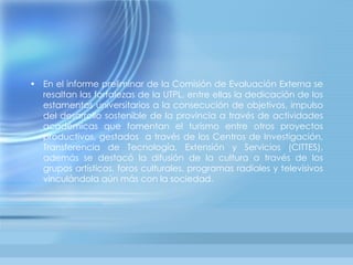 En el informe preliminar de la Comisión de Evaluación Externa se resaltan las fortalezas de la UTPL, entre ellas la dedicación de los estamentos universitarios a la consecución de objetivos, impulso del desarrollo sostenible de la provincia a través de actividades académicas que fomentan el turismo entre otros proyectos productivos, gestados  a través de los Centros de Investigación, Transferencia de Tecnología, Extensión y Servicios (CITTES), además se destacó la difusión de la cultura a través de los grupos artísticos, foros culturales, programas radiales y televisivos vinculándola aún más con la sociedad. 