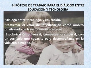 HIPÓTESIS DE TRABAJO PARA EL DIÁLOGO ENTRE EDUCACIÓN Y TECNOLOGÍA Diálogo entre tecnología y educación. Reafirmar el valor de la educación como ámbito privilegiado de transformación cultural. Escolarización universal, compensadora liberal, con un currículo que capacite para desempeñarse en la vida con dignidad. 