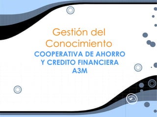 Gestión del
  Conocimiento
COOPERATIVA DE AHORRO
 Y CREDITO FINANCIERA
         A3M
 
