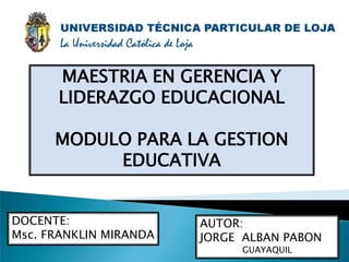 MAESTRIA EN GERENCIA Y
      LIDERAZGO EDUCACIONAL

      MODULO PARA LA GESTION
           EDUCATIVA


DOCENTE:                AUTOR:
Msc. FRANKLIN MIRANDA   JORGE ALBAN PABON
                             GUAYAQUIL
 