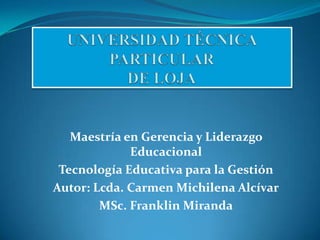 Maestría en Gerencia y Liderazgo
             Educacional
 Tecnología Educativa para la Gestión
Autor: Lcda. Carmen Michilena Alcívar
        MSc. Franklin Miranda
 