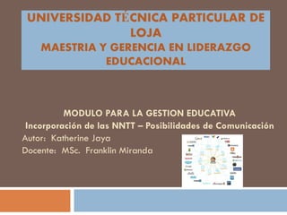 UNIVERSIDAD TÉCNICA PARTICULAR DE
               LOJA
    MAESTRIA Y GERENCIA EN LIDERAZGO
              EDUCACIONAL



          MODULO PARA LA GESTION EDUCATIVA
 Incorporación de las NNTT – Posibilidades de Comunicación
Autor: Katherine Jaya
Docente: MSc. Franklin Miranda
 