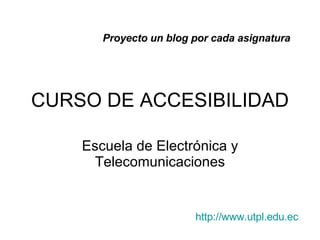 CURSO DE ACCESIBILIDAD Escuela de Electr ónica y Telecomunicaciones Proyecto un blog por cada asignatura http : //www . utpl . edu . ec 