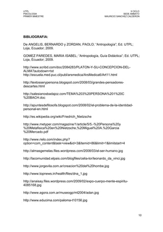 UTPL                                                                        II CICLO
PSICOLOGIA                                                            SEDE AMBATO
PRIMER BIMESTRE                                         MAURICIO SANCHEZ CALDERON




BIBLIOGRAFIA:

De ANGELIS, BERNARDO y ZORDAN, PAOLO; “Antropología”; Ed. UTPL;
Loja, Ecuador; 2009.

GOMEZ PAREDES, MARIA ISABEL; “Antropología, Guía Didáctica”; Ed. UTPL;
Loja, Ecuador; 2009.

http://www.scribd.com/doc/2084283/PLATON-Y-SU-CONCEPCION-DEL-
ALMA?autodown=txt
http://escuela.med.puc.cl/publ/arsmedica/ArsMedica6/Art11.html

http://textosserypersona.blogspot.com/2008/03/grandes-pensadores-
descartes.html

http://salesianosbadajoz.com/TEMA%203%20PERSONA%201%20C
%20BACH.doc

http://apuntesdefilosofa.blogspot.com/2008/02/el-problema-de-la-identidad-
personal-en.html

http://es.wikipedia.org/wiki/Friedrich_Nietzsche

http://www.metyper.com/magazine/1/article/5/5.-%20Persona%20y
%20Metafisica%20en%20Nietzsche,%20Miguel%20A.%20Garcia
%20Mercado.pdf

http://www.rielo.com/index.php?
option=com_content&task=view&id=3&Itemid=86&limit=1&limitstart=4

http://almasgemelas.files.wordpress.com/2008/03/el-ser-humano.jpg

http://lacomunidad.elpais.com/blogfiles/celia-lor/leonardo_da_vinci.jpg

http://www.jorgevila.com.ar/creacion%20del%20hombe.jpg

http://www.topnews.in/health/files/dna_1.jpg

http://anaisay.files.wordpress.com/2009/02/expo-cuerpo-mente-espiritu-
4085168.jpg

http://www.agora.com.ar/museogp/mt2004/adan.jpg

http://www.educima.com/paloma-t10156.jpg



                                                                                   10
 