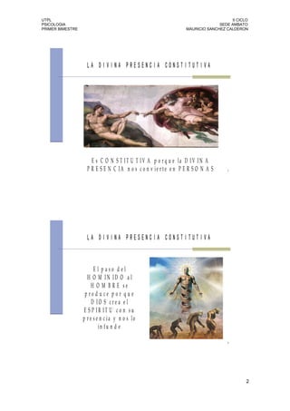 UTPL                                                                                 II CICLO
PSICOLOGIA                                                                     SEDE AMBATO
PRIMER BIMESTRE                                                  MAURICIO SANCHEZ CALDERON




                    LA DIVINA PRESENCIA CONSTITUTIVA




                      E s C O N S T IT U T I V A p o r q u e la D IV I N A
                    P R E S E N C IA n o s c o n v ie r te e n P E R S O N A S     3




                    LA DIVINA PRESENCIA CONSTITUTIVA



                        E l p aso d el
                    H O M IN ID O a l
                       H O M B R E se
                   p ro d u ce p o r q u e
                       D IO S cre a e l
                   E S P IR IT U c o n s u
                  p r e s e n c ia y n o s lo
                           in fu n d e

                                                                                   4




                                                                                            2
 