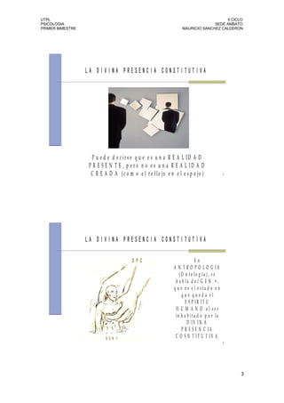 UTPL                                                                                  II CICLO
PSICOLOGIA                                                                      SEDE AMBATO
PRIMER BIMESTRE                                                   MAURICIO SANCHEZ CALDERON




                  LA DIVINA PRESENCIA CONSTITUTIVA




                    P u e d e d e c ir s e q u e e s u n a R E A L ID A D
                  P R E S E N T E , p e ro n o e s u n a R E A L ID A D
                   C R E A D A ( c o m o e l r e f le jo e n e l e s p e jo )              5




                  LA DIVINA PRESENCIA CONSTITUTIVA

                                        DPC                               En
                                                             A N T R O P O L O G IA
                                                                (O n to lo g ía ), s e
                                                              h a b la d e l G E N + ,
                                                             q u e e s e l e sta d o e n
                                                                  que queda el
                                                                    E S P IR IT U
                                                              H U M A N O al ser
                                                              in h a b ita d o p o r la
                                                                     D IV IN A
                                                                  P R E S E N C IA
                          GEN +                               C O S N T IT U T IV A
                                                                                           6




                                                                                               3
 