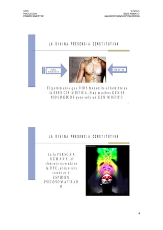 UTPL                                                                                       II CICLO
PSICOLOGIA                                                                           SEDE AMBATO
PRIMER BIMESTRE                                                        MAURICIO SANCHEZ CALDERON




                      LA DIVINA PRESENCIA CONSTITUTIVA




                          GENES                                                G E N M IS T IC O
                      B IO L O G IC O S




                    E l p a t r im o n io q u e D I O S tr a n s m it e a l h o m b r e e s
                      la E S E N C IA M IS T IC A . H a y m u c h o s G E N E S
                        B IO L O G IC O S p e r o s o lo u n G E N M IS T IC O
                                                                                                   7




                      LA DIVINA PRESENCIA CONSTITUTIVA



                      E n la P E R S O N A
                        H U M A N A , el
                   e le m e n to in c r e a d o e s
                    la D P C , e l e le m e n to
                          cread o es el
                           E S P IR IT U
                  P S IC O S O M A T IZ A D
                                 O

                                                                                                   8




                                                                                                       4
 