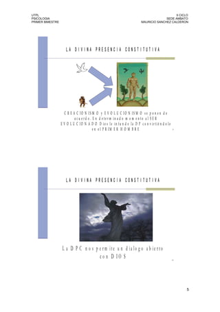 UTPL                                                                                         II CICLO
PSICOLOGIA                                                                             SEDE AMBATO
PRIMER BIMESTRE                                                          MAURICIO SANCHEZ CALDERON




                     LA DIVINA PRESENCIA CONSTITUTIVA




                    C R E A C IO N IS M O y E V O L U C IO N IS M O se p o n e n d e
                           a c u e r d o . E n d e te r m in a d o m o m e n to a l S E R
                  E V O L U C IO N A D O D io s le in fu n d e la D P c o n v ir tié n d o lo
                                           e n e l P R IM E R H O M B R E                        9




                     LA DIVINA PRESENCIA CONSTITUTIVA




                   L a D P C n o s p e r m it e u n d ia lo g o a b ie r t o
                                     co n D IO S                                                10




                                                                                                     5
 