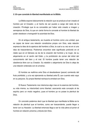 UTPL                                                                        II CICLO
PSICOLOGIA                                                            SEDE AMBATO
PRIMER BIMESTRE                                         MAURICIO SANCHEZ CALDERON



2. En que consiste la libertad manifestada en la Biblia.


        La Biblia expone básicamente la relación que se produce al ser creado el
hombre por el Creador, y al hecho de ser puesto a cargo del resto de la
creación. Privilegio que le es concedido por haber sido creado a imagen y
semejanza de Dios, lo que en cierta forma le concede al hombre la libertad de
poder obedecer o transgredir la autoridad de Dios.


        En el antiguo testamento, se muestra al hombre como una unidad, que
es capaz de tener una relación constitutiva propia con Dios, esta relación
expresa la idea de la apertura del hombre a Dios, la cual a su vez es en si una
idea de trascendencia. Podremos encontrar este significado profundo en el
relato que en el Génesis se da de la creación del hombre y la mujer, de su
alojamiento en el Jardín del Edén, y la prohibición de comer del árbol del
conocimiento del bien y el mal. El hombre puede tener una relación de
obediencia libre con su Creador. Su rebelión o alejamiento de Dios lo aleja de
una relación ordenada con el universo.


        El hombre se reafirma ante Dios al desobedecer (pecar) comiendo del
fruto prohibido, y a la vez ejerciendo su libertad ante Él, aun cuando esto vaya
en su perjuicio. Su propia libertad rechaza la amistad con Dios.


        El Nuevo Testamento nos interioriza algo mas en la esencia del hombre,
su vida misma, su interioridad como libertad, acercando este concepto al de
espíritu pero un modo negativo, pues el hombre ya no posee la plenitud de
Dios.


        En concreto podemos decir que la libertad que manifiesta la Biblia es la
relación de plenitud que el hombre, como ser trascendente, puede llegar a
tener con su Hacedor. La libertad entonces llega a ser la vida plena al poner al
hombre en relación próxima y directa don Dios.




                                                                                   6
 
