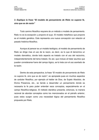 UTPL                                                                      II CICLO
PSICOLOGIA                                                          SEDE AMBATO
PRIMER BIMESTRE                                       MAURICIO SANCHEZ CALDERON




3. Explique la frase “El modelo de pensamiento de Rielo no supone fe,
sino que es de razón”



       Todo camino filosófico requiere de un método o modelo de pensamiento.
Rielo no es la excepción y propone el suyo. El modelo metafísico que propone
es el modelo genético. Este representa una nueva concepción con relación al
pasado histórico-filosófico.


       Aunque al parecer es un modelo teológico, el modelo de pensamiento de
Rielo se dirige mas al uso de la razon, es decir, es lo que él denomina un
modelo dianoético, donde todo aspecto es tratado con el uso del raciocinio,
independientemente del tema tratado. Es así, que incluso al tratar asuntos que
pueden considerarse fuera del campo lógico, se lo trata con el uso acertado de
la razón.


       Dentro de esta perspectiva, la frase “El modelo de pensamiento de Rielo
no supone fe, sino que es de razón”, es apropiada pues en muchos aspectos
de carácter filosófico, por ejemplo al hablar de Dios, de Sujeto Absoluto, de
Divina Presencia, etc., se tiende a desarrollar un pensamiento donde es
necesaria la fe para poder entender esos conceptos, especialmente en el
campo filosófico-religioso. El método dianético presenta, entonces, la manera
racional de abordar conceptos como los mencionados en el párrafo anterior,
pues estos surgen como una necesidad lógica del pensamiento filosófico
propuesto por Rielo.




                                                                                 7
 