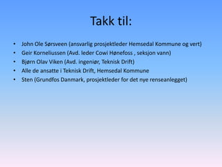 Takk til:
•   John Ole Sørsveen (ansvarlig prosjektleder Hemsedal Kommune og vert)
•   Geir Korneliussen (Avd. leder Cowi Hønefoss , seksjon vann)
•   Bjørn Olav Viken (Avd. ingeniør, Teknisk Drift)
•   Alle de ansatte i Teknisk Drift, Hemsedal Kommune
•   Sten (Grundfos Danmark, prosjektleder for det nye renseanlegget)
 