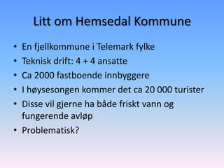Litt om Hemsedal Kommune
• En fjellkommune i Telemark fylke
• Teknisk drift: 4 + 4 ansatte
• Ca 2000 fastboende innbyggere
• I høysesongen kommer det ca 20 000 turister
• Disse vil gjerne ha både friskt vann og
  fungerende avløp
• Problematisk?
 