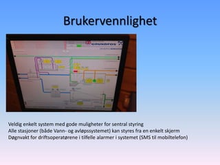 Brukervennlighet




Veldig enkelt system med gode muligheter for sentral styring
Alle stasjoner (både Vann- og avløpssystemet) kan styres fra en enkelt skjerm
Døgnvakt for driftsoperatørene i tilfelle alarmer i systemet (SMS til mobiltelefon)
 