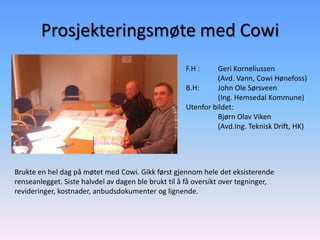 Prosjekteringsmøte med Cowi
                                                     F.H :    Geri Korneliussen
                                                              (Avd. Vann, Cowi Hønefoss)
                                                     B.H:     John Ole Sørsveen
                                                              (Ing. Hemsedal Kommune)
                                                     Utenfor bildet:
                                                              Bjørn Olav Viken
                                                              (Avd.Ing. Teknisk Drift, HK)




Brukte en hel dag på møtet med Cowi. Gikk først gjennom hele det eksisterende
renseanlegget. Siste halvdel av dagen ble brukt til å få oversikt over tegninger,
revideringer, kostnader, anbudsdokumenter og lignende.
 