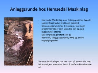 Anleggsrunde hos Hemsedal Maskinlag

            - Hemsedal Maskinlag, ans. Entreprenør for Svøo III
            - Lager infrastruktur til ett nytt boligfelt
            - Gikk anleggsrunde for å inspisere, fant noen
              problemområder som igjen ble tatt opp på
              byggemøtet etterpå
            - Disse møtene går stort sett på
              fremdrift, tilleggskostnader, HMS og andre
              oppfølgingssaker




            Venstre: Maskinlaget har her støtt på et område med
            leire av ukjent størrelse. Antas å omfatte flere hundre
            m2.
 