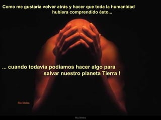 Como me gustaría volver atrás y hacer que toda la humanidad  hubiera comprendido ésto...  ... cuando todavía podíamos hacer algo para  salvar nuestro planeta Tierra !   