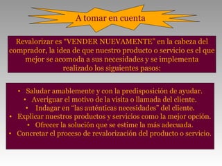 A tomar en cuenta

  Revalorizar es “VENDER NUEVAMENTE” en la cabeza del
comprador, la idea de que nuestro producto o servicio es el que
    mejor se acomoda a sus necesidades y se implementa
                 realizado los siguientes pasos:


  • Saludar amablemente y con la predisposición de ayudar.
    • Averiguar el motivo de la visita o llamada del cliente.
     • Indagar en “las auténticas necesidades” del cliente.
• Explicar nuestros productos y servicios como la mejor opción.
      • Ofrecer la solución que se estime la más adecuada.
• Concretar el proceso de revalorización del producto o servicio.
 