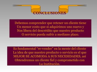 CONCLUSIONES

 Debemos comprender que retener un cliente tiene
  Un menor costo que si adquirimos uno nuevo y
  Nos libera del descrédito que nuestro producto
     O servicio pueda sufrir a mediano plazo.



Es fundamental “re-vender” en la mente del cliente
La idea de que nuestro producto o servicio es el que
MEJOR SE ACOMODA A SUS NECESIDADES, así
 Obtendremos un cliente fiel y comprometido con
                  La Institución.
 