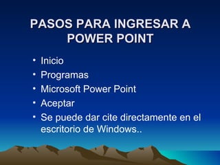 PASOS PARA INGRESAR A
    POWER POINT
•   Inicio
•   Programas
•   Microsoft Power Point
•   Aceptar
•   Se puede dar cite directamente en el
    escritorio de Windows..
 